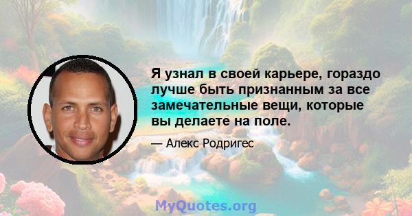 Я узнал в своей карьере, гораздо лучше быть признанным за все замечательные вещи, которые вы делаете на поле.