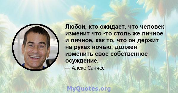 Любой, кто ожидает, что человек изменит что -то столь же личное и личное, как то, что он держит на руках ночью, должен изменить свое собственное осуждение.