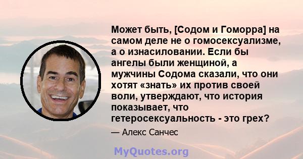 Может быть, [Содом и Гоморра] на самом деле не о гомосексуализме, а о изнасиловании. Если бы ангелы были женщиной, а мужчины Содома сказали, что они хотят «знать» их против своей воли, утверждают, что история