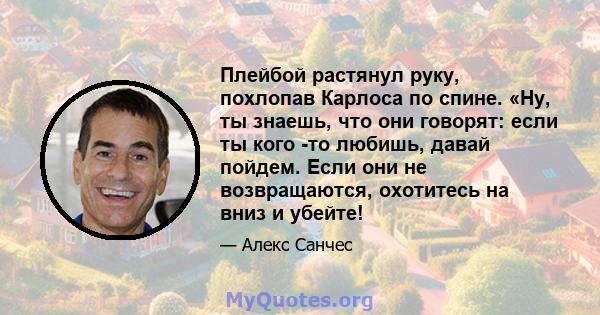 Плейбой растянул руку, похлопав Карлоса по спине. «Ну, ты знаешь, что они говорят: если ты кого -то любишь, давай пойдем. Если они не возвращаются, охотитесь на вниз и убейте!