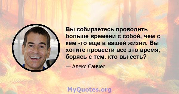 Вы собираетесь проводить больше времени с собой, чем с кем -то еще в вашей жизни. Вы хотите провести все это время, борясь с тем, кто вы есть?