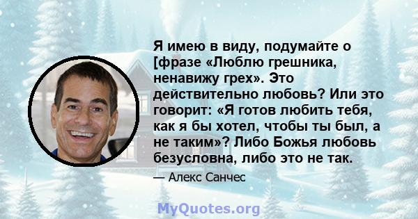 Я имею в виду, подумайте о [фразе «Люблю грешника, ненавижу грех». Это действительно любовь? Или это говорит: «Я готов любить тебя, как я бы хотел, чтобы ты был, а не таким»? Либо Божья любовь безусловна, либо это не