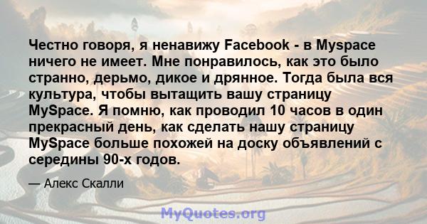 Честно говоря, я ненавижу Facebook - в Myspace ничего не имеет. Мне понравилось, как это было странно, дерьмо, дикое и дрянное. Тогда была вся культура, чтобы вытащить вашу страницу MySpace. Я помню, как проводил 10