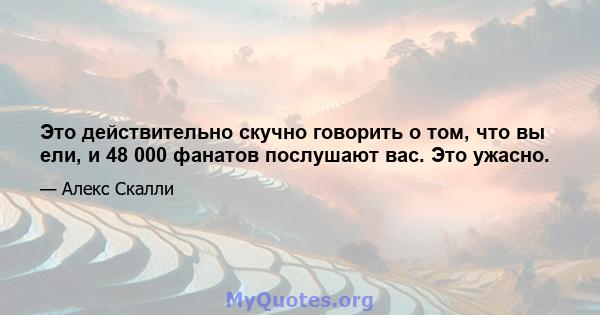 Это действительно скучно говорить о том, что вы ели, и 48 000 фанатов послушают вас. Это ужасно.