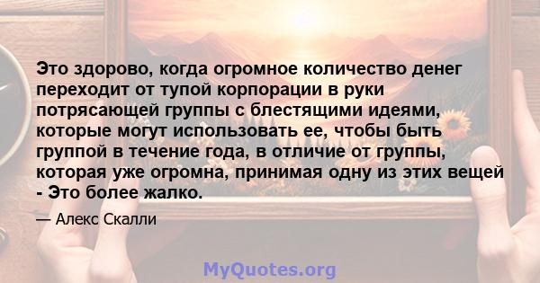 Это здорово, когда огромное количество денег переходит от тупой корпорации в руки потрясающей группы с блестящими идеями, которые могут использовать ее, чтобы быть группой в течение года, в отличие от группы, которая