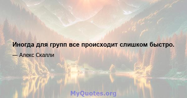 Иногда для групп все происходит слишком быстро.