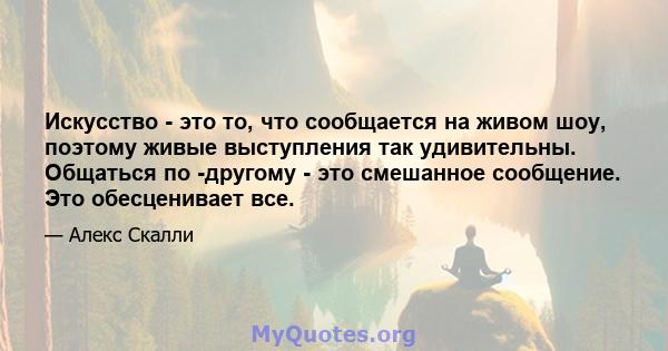 Искусство - это то, что сообщается на живом шоу, поэтому живые выступления так удивительны. Общаться по -другому - это смешанное сообщение. Это обесценивает все.