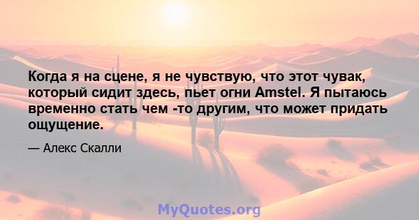 Когда я на сцене, я не чувствую, что этот чувак, который сидит здесь, пьет огни Amstel. Я пытаюсь временно стать чем -то другим, что может придать ощущение.