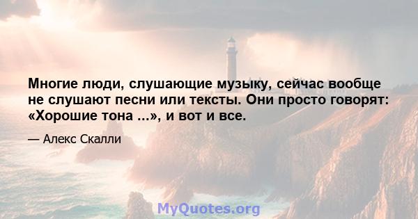 Многие люди, слушающие музыку, сейчас вообще не слушают песни или тексты. Они просто говорят: «Хорошие тона ...», и вот и все.