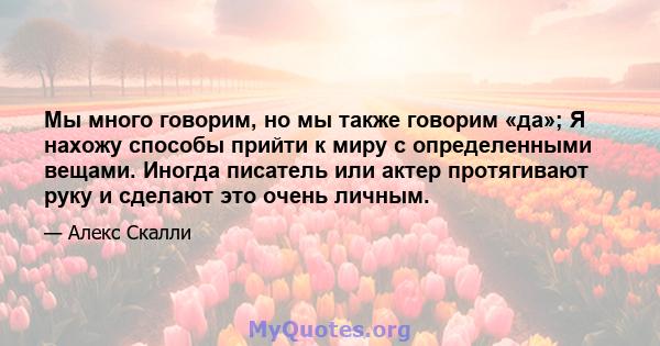 Мы много говорим, но мы также говорим «да»; Я нахожу способы прийти к миру с определенными вещами. Иногда писатель или актер протягивают руку и сделают это очень личным.