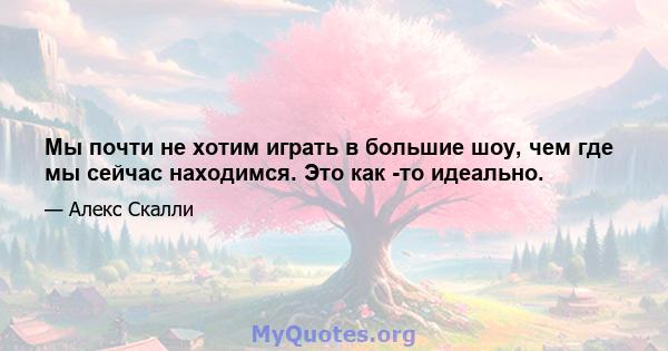 Мы почти не хотим играть в большие шоу, чем где мы сейчас находимся. Это как -то идеально.