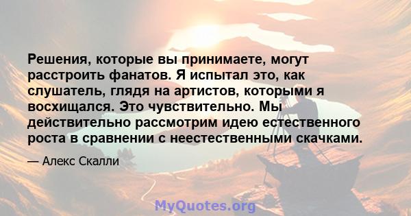 Решения, которые вы принимаете, могут расстроить фанатов. Я испытал это, как слушатель, глядя на артистов, которыми я восхищался. Это чувствительно. Мы действительно рассмотрим идею естественного роста в сравнении с