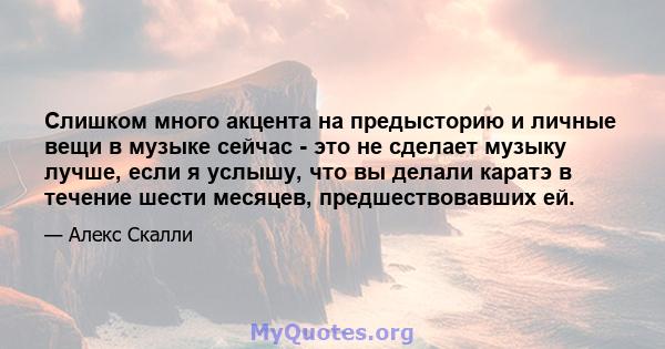 Слишком много акцента на предысторию и личные вещи в музыке сейчас - это не сделает музыку лучше, если я услышу, что вы делали каратэ в течение шести месяцев, предшествовавших ей.