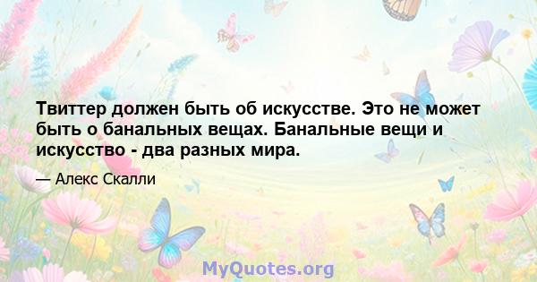 Твиттер должен быть об искусстве. Это не может быть о банальных вещах. Банальные вещи и искусство - два разных мира.