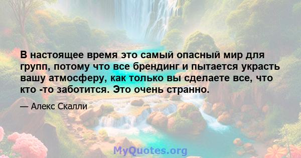 В настоящее время это самый опасный мир для групп, потому что все брендинг и пытается украсть вашу атмосферу, как только вы сделаете все, что кто -то заботится. Это очень странно.