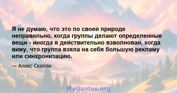 Я не думаю, что это по своей природе неправильно, когда группы делают определенные вещи - иногда я действительно взволнован, когда вижу, что группа взяла на себя большую рекламу или синхронизацию.