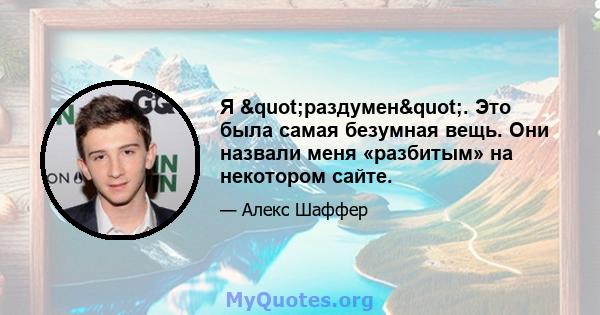 Я "раздумен". Это была самая безумная вещь. Они назвали меня «разбитым» на некотором сайте.