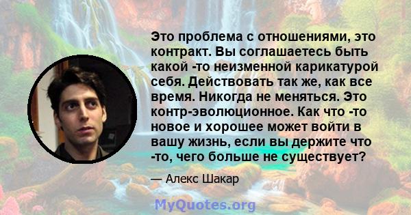 Это проблема с отношениями, это контракт. Вы соглашаетесь быть какой -то неизменной карикатурой себя. Действовать так же, как все время. Никогда не меняться. Это контр-эволюционное. Как что -то новое и хорошее может