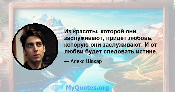 Из красоты, которой они заслуживают, придет любовь, которую они заслуживают. И от любви будет следовать истине.