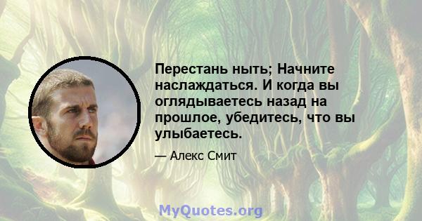 Перестань ныть; Начните наслаждаться. И когда вы оглядываетесь назад на прошлое, убедитесь, что вы улыбаетесь.