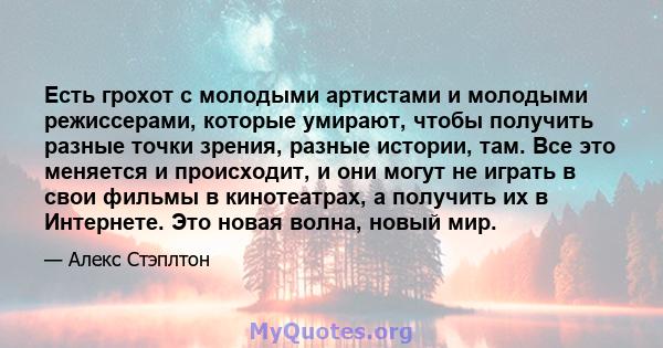 Есть грохот с молодыми артистами и молодыми режиссерами, которые умирают, чтобы получить разные точки зрения, разные истории, там. Все это меняется и происходит, и они могут не играть в свои фильмы в кинотеатрах, а