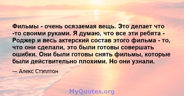 Фильмы - очень осязаемая вещь. Это делает что -то своими руками. Я думаю, что все эти ребята - Роджер и весь актерский состав этого фильма - то, что они сделали, это были готовы совершать ошибки. Они были готовы снять