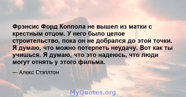 Фрэнсис Форд Коппола не вышел из матки с крестным отцом. У него было целое строительство, пока он не добрался до этой точки. Я думаю, что можно потерпеть неудачу. Вот как ты учишься. Я думаю, что это надеюсь, что люди