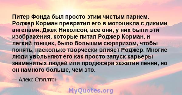 Питер Фонда был просто этим чистым парнем. Роджер Корман превратил его в мотоцикла с дикими ангелами. Джек Николсон, все они, у них были эти изображения, которые питал Роджер Корман, и легкий гонщик, было большим