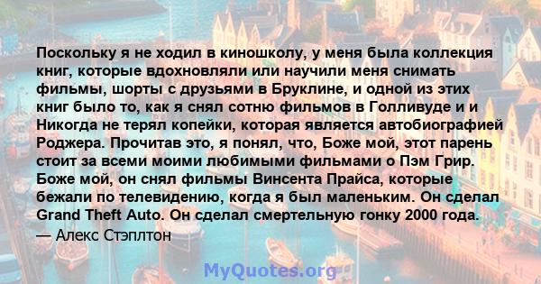 Поскольку я не ходил в киношколу, у меня была коллекция книг, которые вдохновляли или научили меня снимать фильмы, шорты с друзьями в Бруклине, и одной из этих книг было то, как я снял сотню фильмов в Голливуде и и