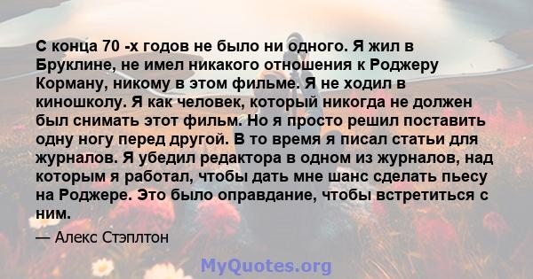 С конца 70 -х годов не было ни одного. Я жил в Бруклине, не имел никакого отношения к Роджеру Корману, никому в этом фильме. Я не ходил в киношколу. Я как человек, который никогда не должен был снимать этот фильм. Но я