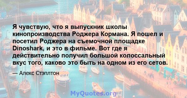 Я чувствую, что я выпускник школы кинопроизводства Роджера Кормана. Я пошел и посетил Роджера на съемочной площадке Dinoshark, и это в фильме. Вот где я действительно получил большой колоссальный вкус того, каково это