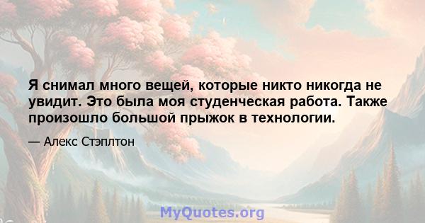 Я снимал много вещей, которые никто никогда не увидит. Это была моя студенческая работа. Также произошло большой прыжок в технологии.