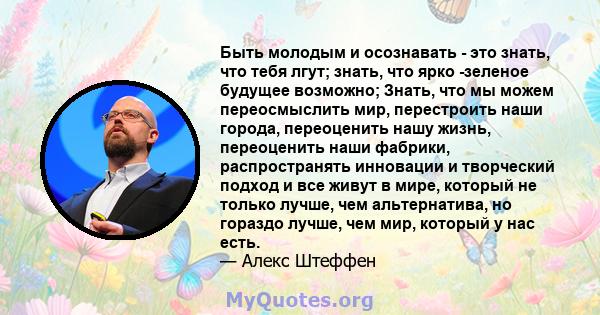 Быть молодым и осознавать - это знать, что тебя лгут; знать, что ярко -зеленое будущее возможно; Знать, что мы можем переосмыслить мир, перестроить наши города, переоценить нашу жизнь, переоценить наши фабрики,