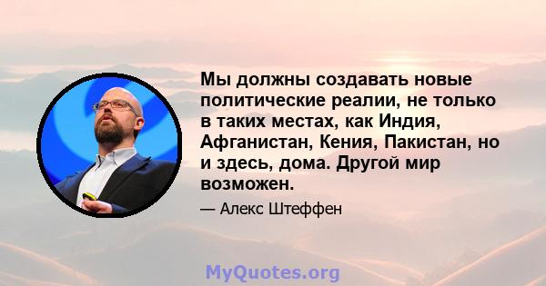 Мы должны создавать новые политические реалии, не только в таких местах, как Индия, Афганистан, Кения, Пакистан, но и здесь, дома. Другой мир возможен.