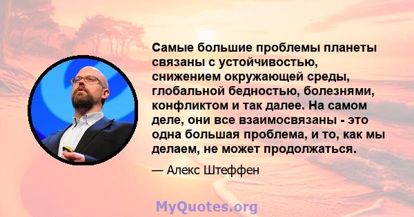 Самые большие проблемы планеты связаны с устойчивостью, снижением окружающей среды, глобальной бедностью, болезнями, конфликтом и так далее. На самом деле, они все взаимосвязаны - это одна большая проблема, и то, как мы 