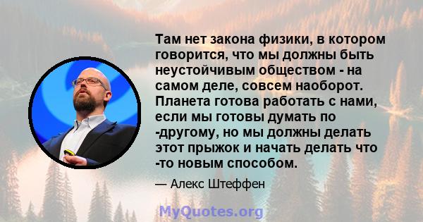 Там нет закона физики, в котором говорится, что мы должны быть неустойчивым обществом - на самом деле, совсем наоборот. Планета готова работать с нами, если мы готовы думать по -другому, но мы должны делать этот прыжок