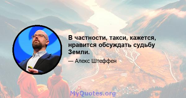 В частности, такси, кажется, нравится обсуждать судьбу Земли.