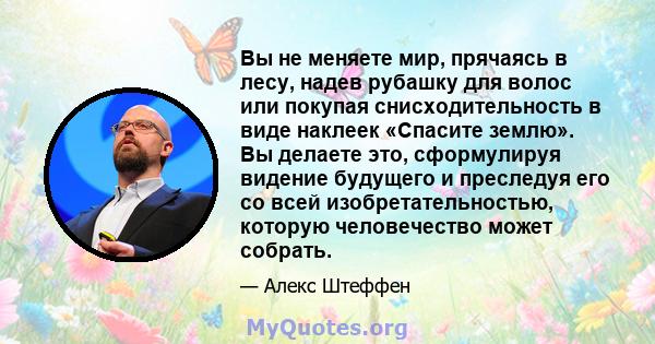 Вы не меняете мир, прячаясь в лесу, надев рубашку для волос или покупая снисходительность в виде наклеек «Спасите землю». Вы делаете это, сформулируя видение будущего и преследуя его со всей изобретательностью, которую