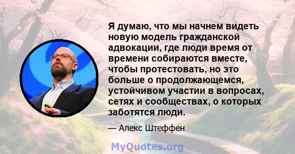 Я думаю, что мы начнем видеть новую модель гражданской адвокации, где люди время от времени собираются вместе, чтобы протестовать, но это больше о продолжающемся, устойчивом участии в вопросах, сетях и сообществах, о