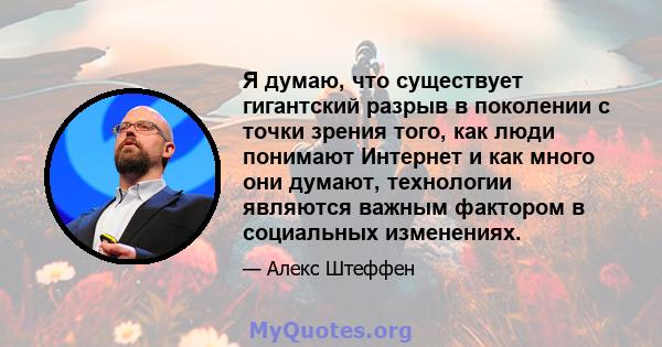 Я думаю, что существует гигантский разрыв в поколении с точки зрения того, как люди понимают Интернет и как много они думают, технологии являются важным фактором в социальных изменениях.