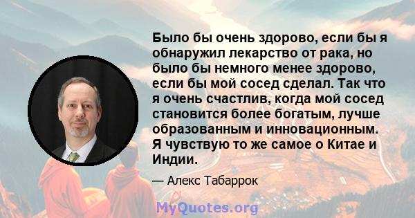 Было бы очень здорово, если бы я обнаружил лекарство от рака, но было бы немного менее здорово, если бы мой сосед сделал. Так что я очень счастлив, когда мой сосед становится более богатым, лучше образованным и