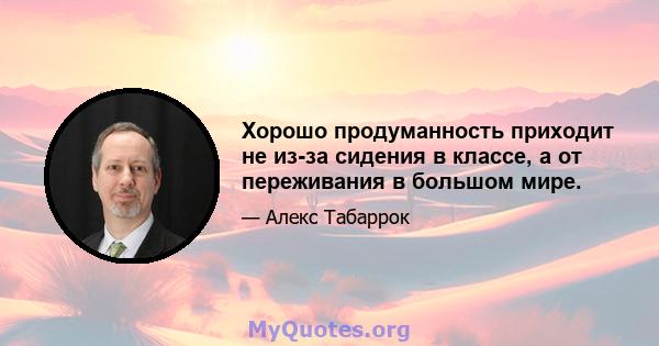 Хорошо продуманность приходит не из-за сидения в классе, а от переживания в большом мире.