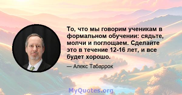 То, что мы говорим ученикам в формальном обучении: сядьте, молчи и поглощаем. Сделайте это в течение 12-16 лет, и все будет хорошо.