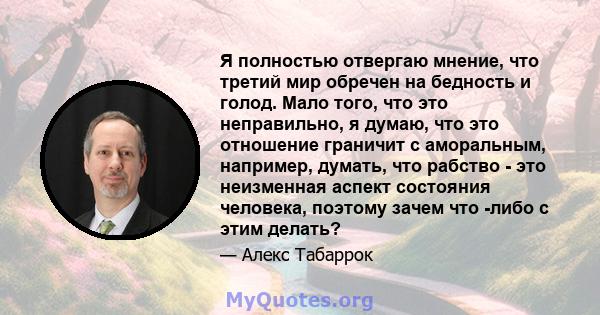 Я полностью отвергаю мнение, что третий мир обречен на бедность и голод. Мало того, что это неправильно, я думаю, что это отношение граничит с аморальным, например, думать, что рабство - это неизменная аспект состояния