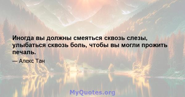 Иногда вы должны смеяться сквозь слезы, улыбаться сквозь боль, чтобы вы могли прожить печаль.