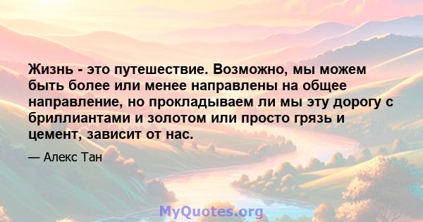 Жизнь - это путешествие. Возможно, мы можем быть более или менее направлены на общее направление, но прокладываем ли мы эту дорогу с бриллиантами и золотом или просто грязь и цемент, зависит от нас.