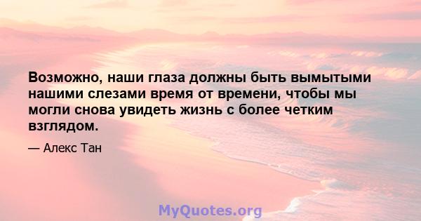 Возможно, наши глаза должны быть вымытыми нашими слезами время от времени, чтобы мы могли снова увидеть жизнь с более четким взглядом.