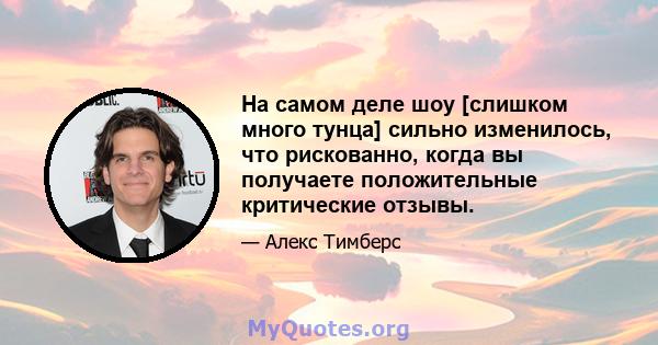 На самом деле шоу [слишком много тунца] сильно изменилось, что рискованно, когда вы получаете положительные критические отзывы.