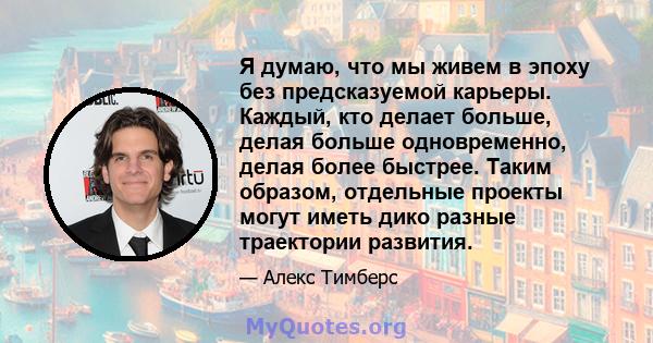 Я думаю, что мы живем в эпоху без предсказуемой карьеры. Каждый, кто делает больше, делая больше одновременно, делая более быстрее. Таким образом, отдельные проекты могут иметь дико разные траектории развития.