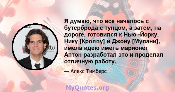 Я думаю, что все началось с бутерброда с тунцом, а затем, на дороге, готовился к Нью -Йорку, Нику [Кроллу] и Джону [Мулани], имела идею иметь марионет Аптон разработал это и проделал отличную работу.